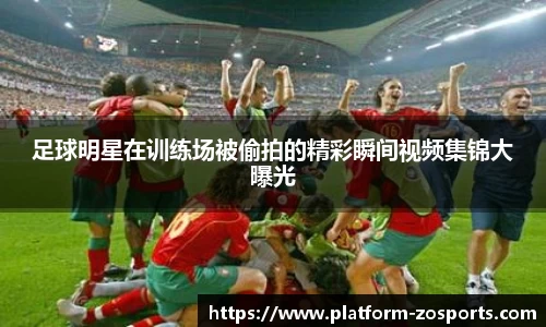 足球明星在训练场被偷拍的精彩瞬间视频集锦大曝光